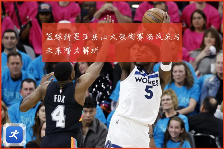 篮球新星亚历山大领衔赛场风采与未来潜力解析