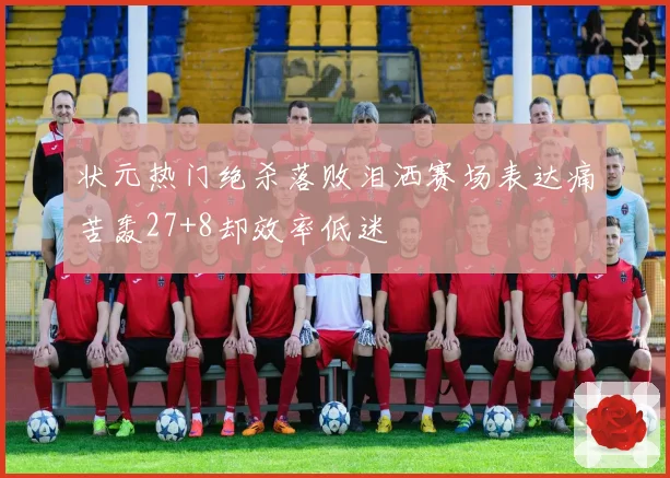 状元热门绝杀落败泪洒赛场表达痛苦轰27+8却效率低迷