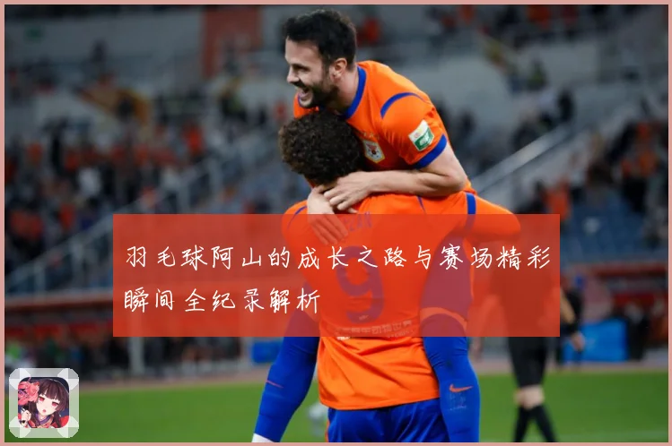 羽毛球阿山的成长之路与赛场精彩瞬间全纪录解析
