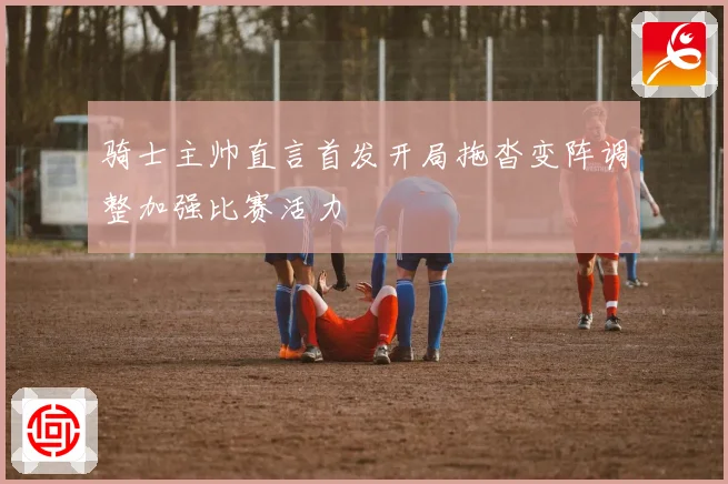 骑士主帅直言首发开局拖沓变阵调整加强比赛活力