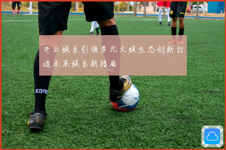 开云娱乐引领多元文娱生态创新打造未来娱乐新格局