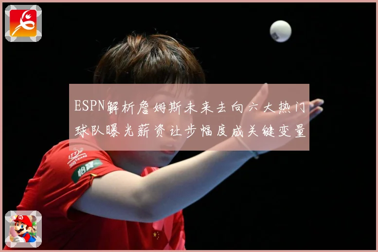 ESPN解析詹姆斯未来去向六大热门球队曝光薪资让步幅度成关键变量