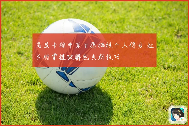 乌度卡称申京甘愿牺牲个人得分 杜兰特掌握破解包夹新技巧