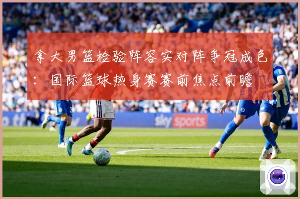 拿大男篮检验阵容实对阵争冠成色：国际篮球热身赛赛前焦点前瞻