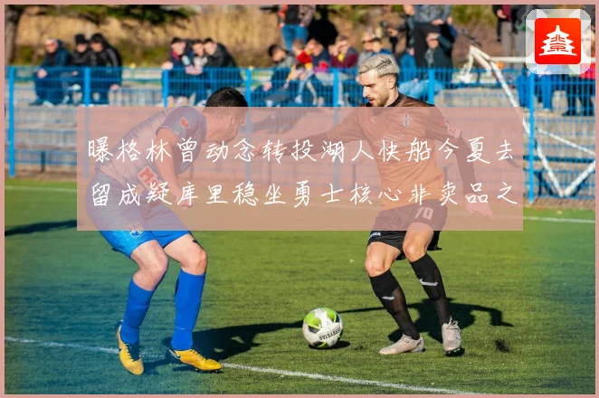曝格林曾动念转投湖人快船今夏去留成疑库里稳坐勇士核心非卖品之位