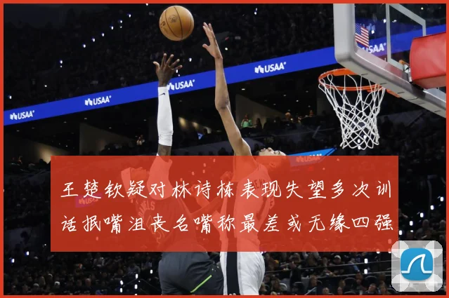 王楚钦疑对林诗栋表现失望多次训话抿嘴沮丧名嘴称最差或无缘四强赛场解读
