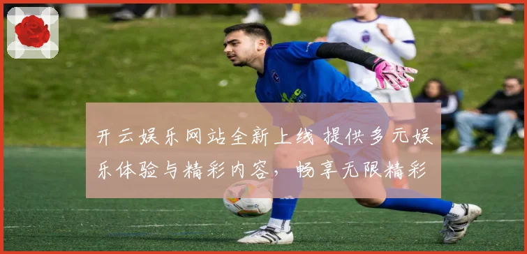开云娱乐网站全新上线 提供多元娱乐体验与精彩内容，畅享无限精彩