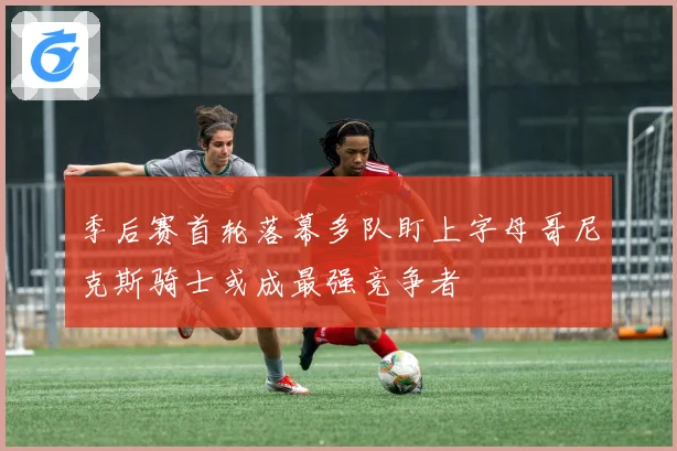 季后赛首轮落幕多队盯上字母哥尼克斯骑士或成最强竞争者