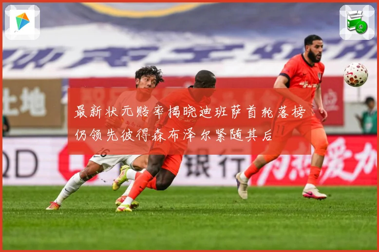 最新状元赔率揭晓迪班萨首轮落榜仍领先彼得森布泽尔紧随其后