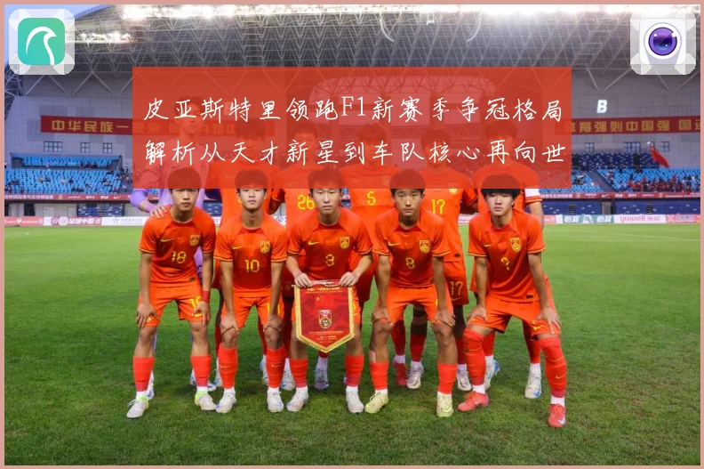 皮亚斯特里领跑F1新赛季争冠格局解析从天才新星到车队核心再向世界冠军发起冲击