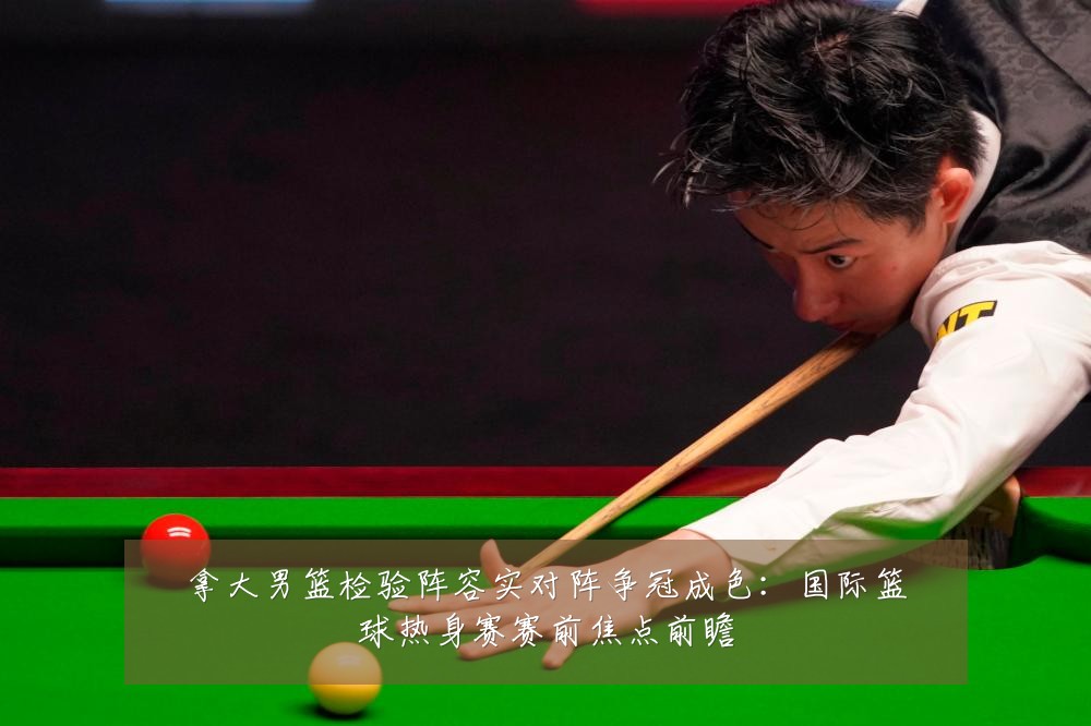 拿大男篮检验阵容实对阵争冠成色：国际篮球热身赛赛前焦点前瞻
