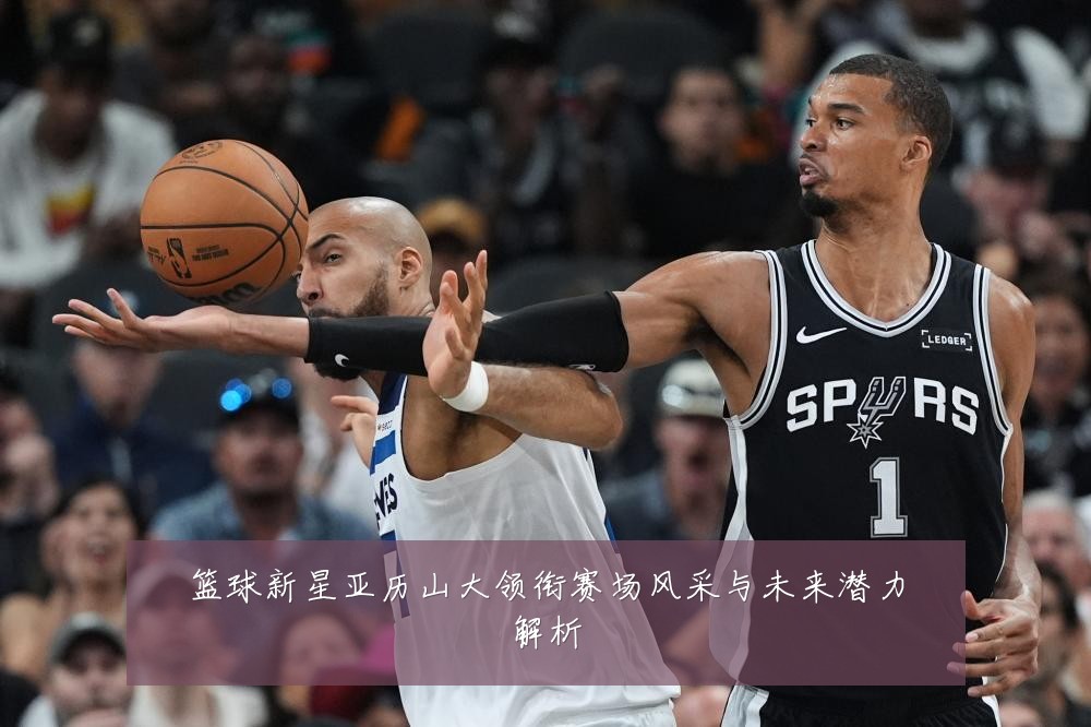 篮球新星亚历山大领衔赛场风采与未来潜力解析