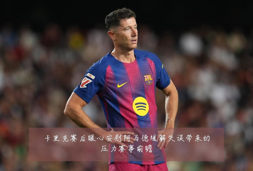 卡里克赛后暖心安慰阿马德缓解失误带来的压力赛事前瞻